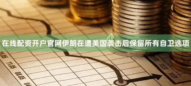 在线配资开户官网伊朗在遭美国袭击后保留所有自卫选项