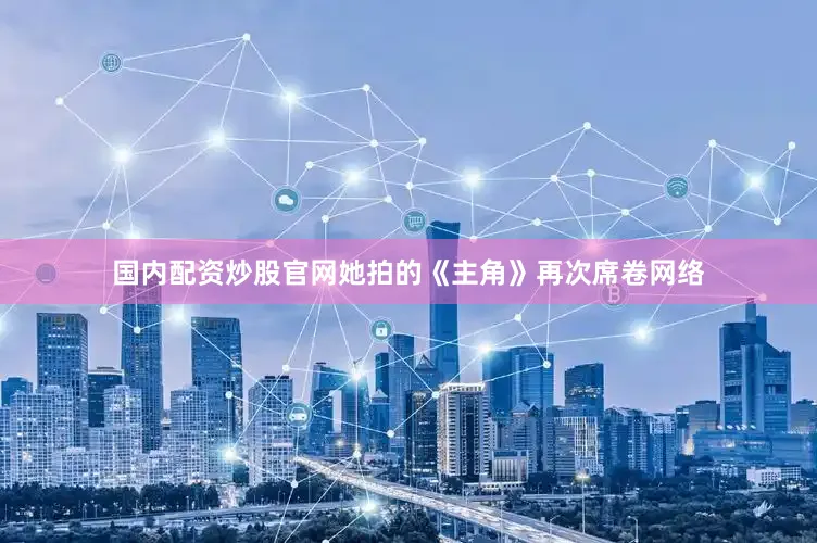 国内配资炒股官网她拍的《主角》再次席卷网络