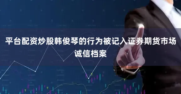 平台配资炒股韩俊琴的行为被记入证券期货市场诚信档案