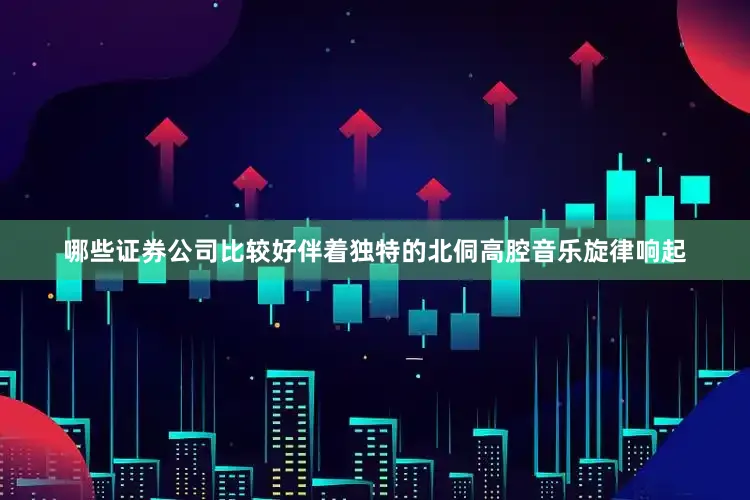 哪些证券公司比较好伴着独特的北侗高腔音乐旋律响起